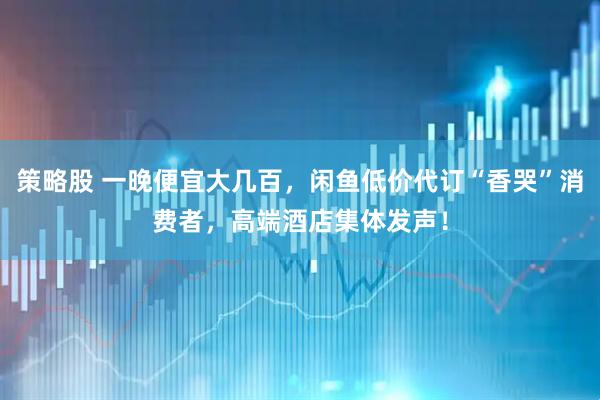 策略股 一晚便宜大几百，闲鱼低价代订“香哭”消费者，高端酒店集体发声！