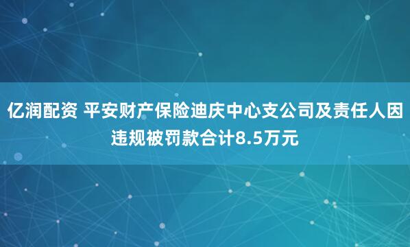亿润配资 平安财产保险迪庆中心支公司及责任人因违规被罚款合计8.5万元