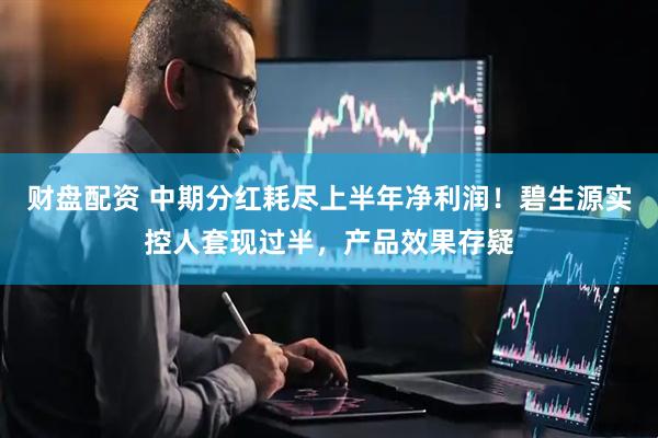 财盘配资 中期分红耗尽上半年净利润！碧生源实控人套现过半，产品效果存疑