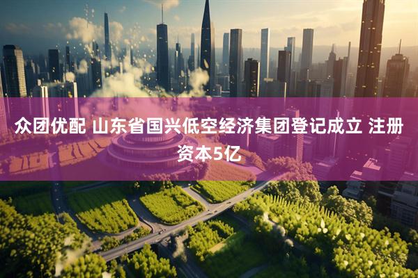众团优配 山东省国兴低空经济集团登记成立 注册资本5亿