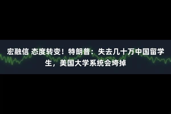 宏融信 态度转变！特朗普：失去几十万中国留学生，美国大学系统会垮掉