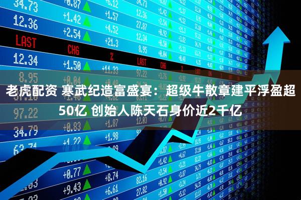 老虎配资 寒武纪造富盛宴：超级牛散章建平浮盈超50亿 创始人陈天石身价近2千亿