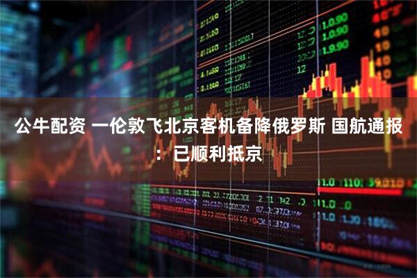 公牛配资 一伦敦飞北京客机备降俄罗斯 国航通报：已顺利抵京
