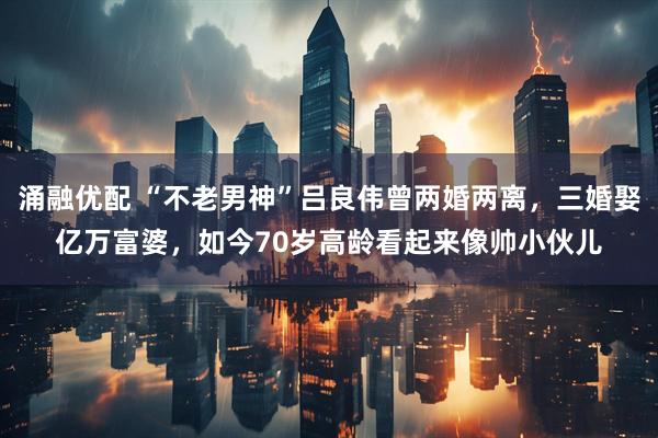 涌融优配 “不老男神”吕良伟曾两婚两离，三婚娶亿万富婆，如今70岁高龄看起来像帅小伙儿