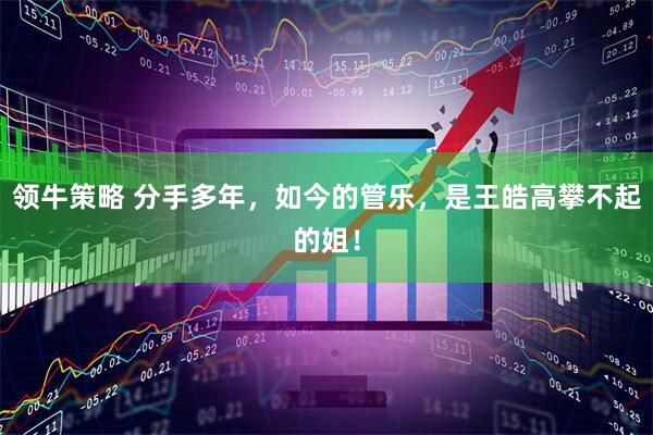 领牛策略 分手多年，如今的管乐，是王皓高攀不起的姐！