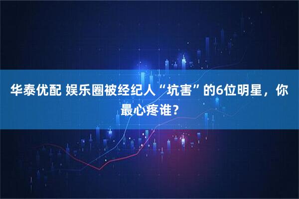 华泰优配 娱乐圈被经纪人“坑害”的6位明星，你最心疼谁？