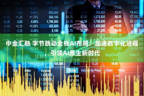 中金汇融 字节跳动全栈AI布局：加速数字化进程，引领AI原生新时代