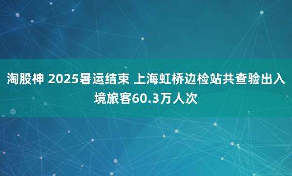 淘股神 2025暑运结束 上海虹桥边检站共查验出入境旅客60.3万人次