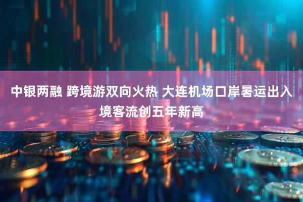 中银两融 跨境游双向火热 大连机场口岸暑运出入境客流创五年新高