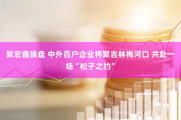 聚宏鑫操盘 中外百户企业将聚吉林梅河口 共赴一场“松子之约”