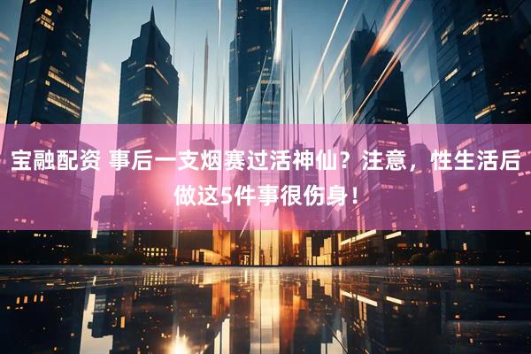 宝融配资 事后一支烟赛过活神仙？注意，性生活后做这5件事很伤身！