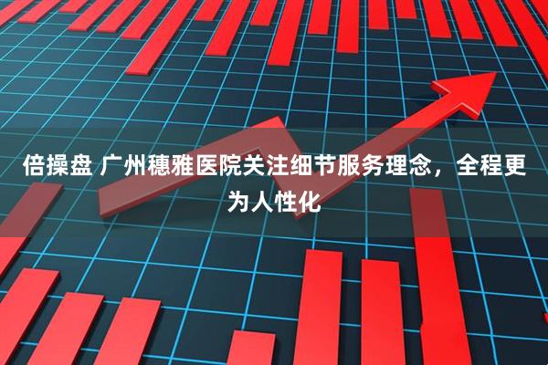 倍操盘 广州穗雅医院关注细节服务理念，全程更为人性化