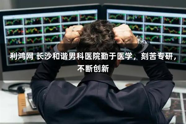 利鸿网 长沙和谐男科医院勤于医学，刻苦专研，不断创新