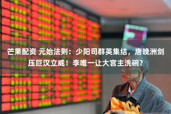 芒果配资 元始法则：少阳司群英集结，唐晚洲剑压巨汉立威！李唯一让大宫主洗碗？