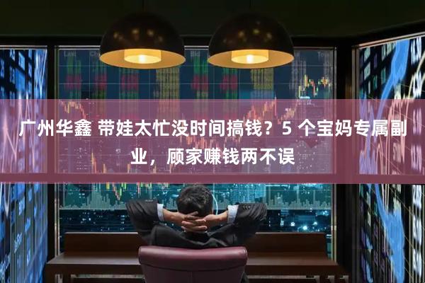 广州华鑫 带娃太忙没时间搞钱？5 个宝妈专属副业，顾家赚钱两不误