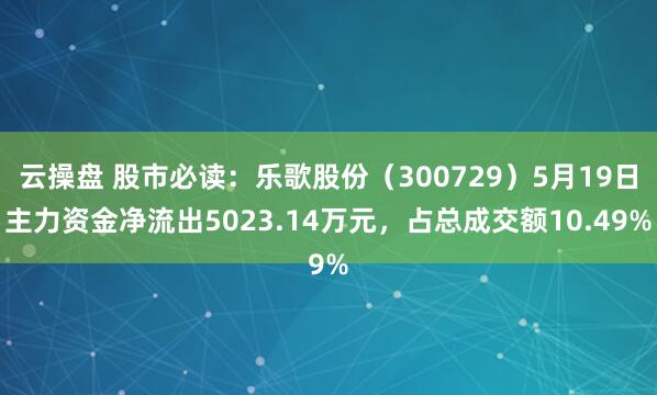 云操盘 股市必读：乐歌股份（300729）5月19日主力资金净流出5023.14万元，占总成交额10.49%