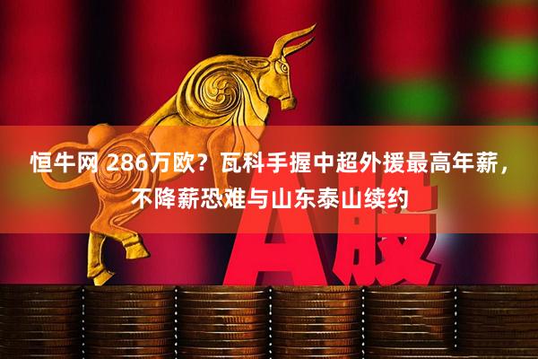 恒牛网 286万欧？瓦科手握中超外援最高年薪，不降薪恐难与山东泰山续约