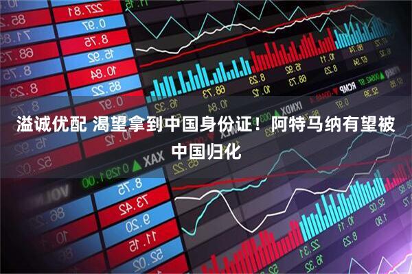 溢诚优配 渴望拿到中国身份证！阿特马纳有望被中国归化