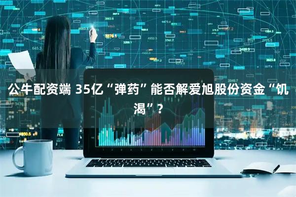 公牛配资端 35亿“弹药”能否解爱旭股份资金“饥渴”？