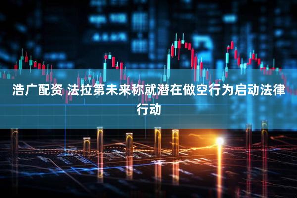 浩广配资 法拉第未来称就潜在做空行为启动法律行动