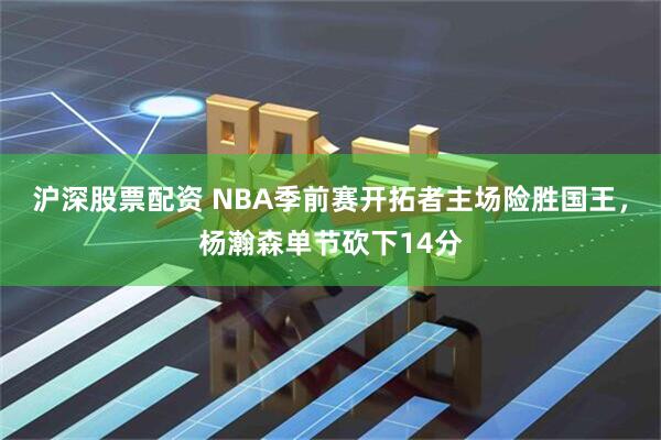 沪深股票配资 NBA季前赛开拓者主场险胜国王,杨瀚森单节砍下14分