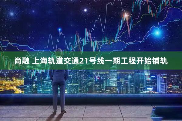 尚融 上海轨道交通21号线一期工程开始铺轨