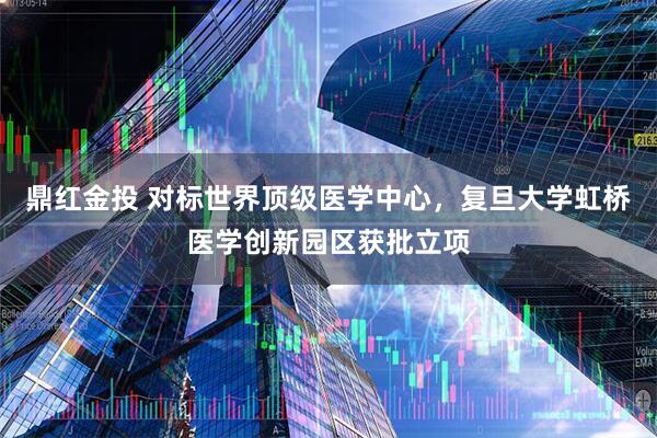 鼎红金投 对标世界顶级医学中心，复旦大学虹桥医学创新园区获批立项