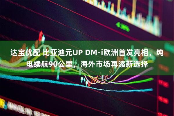 达宝优配 比亚迪元UP DM-i欧洲首发亮相，纯电续航90公里，海外市场再添新选择