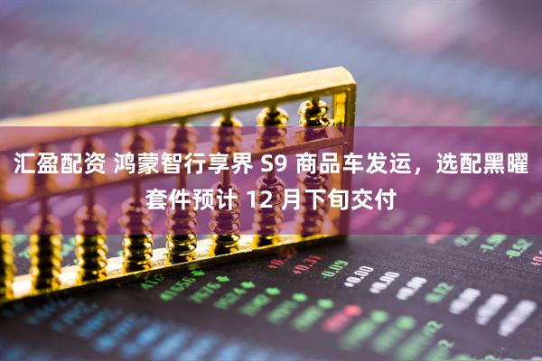 汇盈配资 鸿蒙智行享界 S9 商品车发运,选配黑曜套件预计 12 月下旬交付