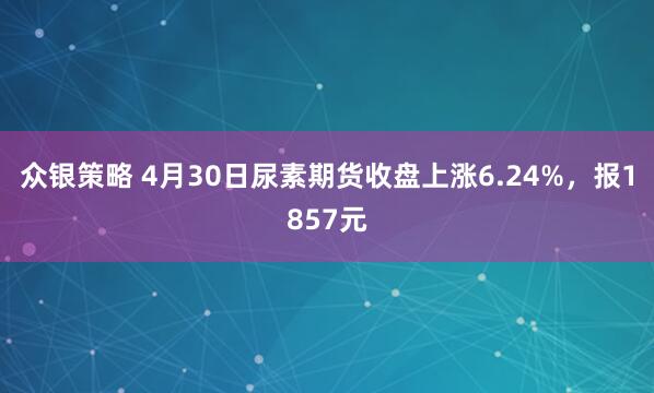 众银策略 4月30日尿素期货收盘上涨6.24%，报1857元