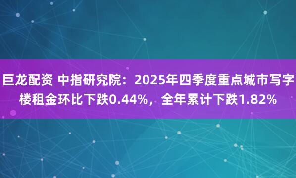 巨龙配资 中指研究院：2025年四季度重点城市写字楼租金环比下跌0.44%，全年累计下跌1.82%