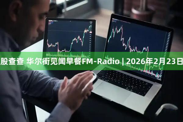 股查查 华尔街见闻早餐FM-Radio | 2026年2月23日