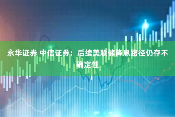 永华证券 中信证券:后续美联储降息路径仍存不确定性