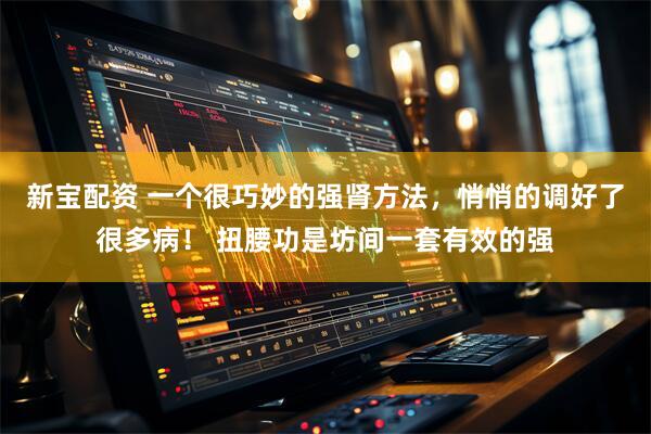 新宝配资 一个很巧妙的强肾方法,悄悄的调好了很多病! 扭腰功是坊间一套有效的强