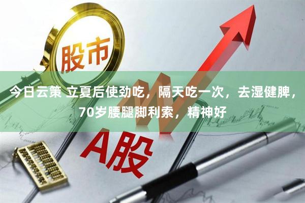 今日云策 立夏后使劲吃，隔天吃一次，去湿健脾，70岁腰腿脚利索，精神好