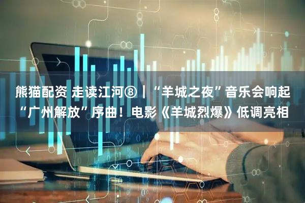 熊猫配资 走读江河⑧|“羊城之夜”音乐会响起“广州解放”序曲!电影《羊城烈爆》低调亮相