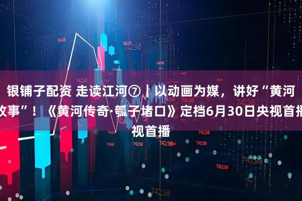 银铺子配资 走读江河⑦|以动画为媒,讲好“黄河故事”!《黄河传奇·瓠子堵口》定档6月30日央视首播